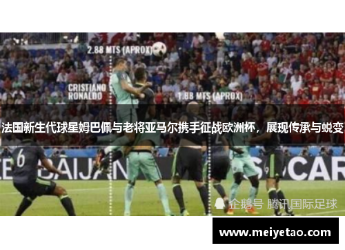 法国新生代球星姆巴佩与老将亚马尔携手征战欧洲杯，展现传承与蜕变