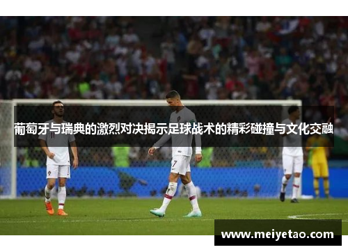 葡萄牙与瑞典的激烈对决揭示足球战术的精彩碰撞与文化交融